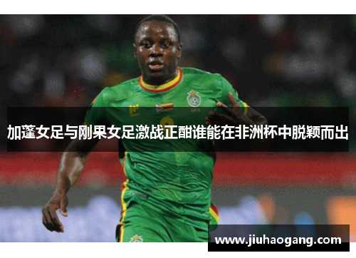 加蓬女足与刚果女足激战正酣谁能在非洲杯中脱颖而出