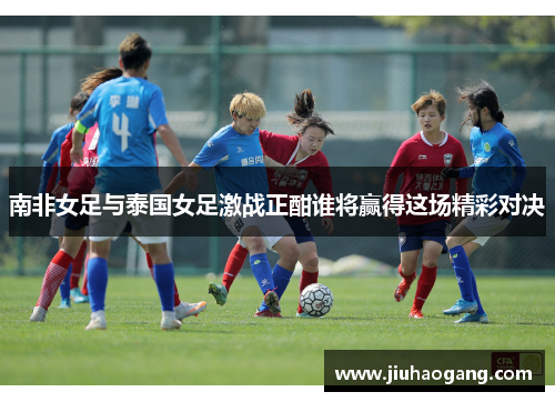 南非女足与泰国女足激战正酣谁将赢得这场精彩对决