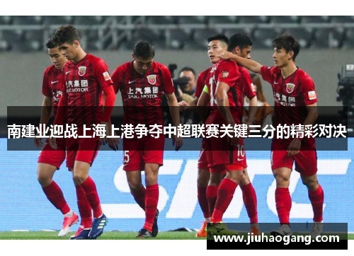 南建业迎战上海上港争夺中超联赛关键三分的精彩对决