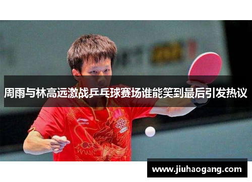 周雨与林高远激战乒乓球赛场谁能笑到最后引发热议