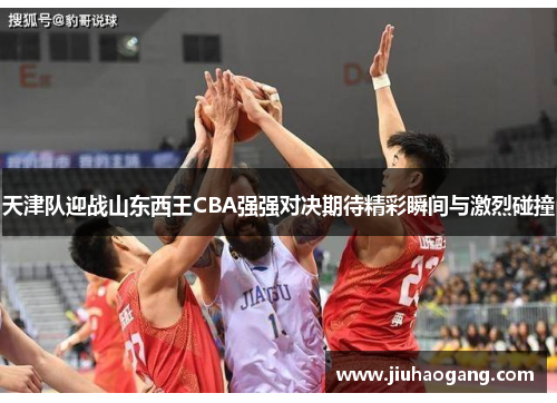 天津队迎战山东西王CBA强强对决期待精彩瞬间与激烈碰撞