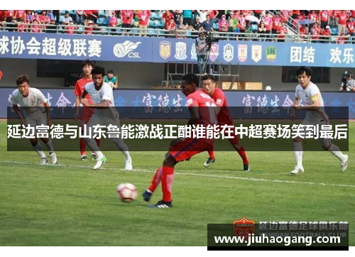 延边富德与山东鲁能激战正酣谁能在中超赛场笑到最后