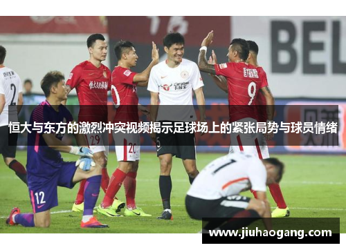 恒大与东方的激烈冲突视频揭示足球场上的紧张局势与球员情绪